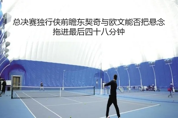 总决赛独行侠前瞻东契奇与欧文能否把悬念拖进最后四十八分钟